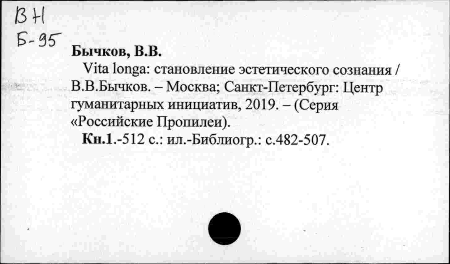 ﻿Бычков, В.В.
Vita longa: становление эстетического сознания / В.В.Бычков. - Москва; Санкт-Петербург: Центр гуманитарных инициатив, 2019. - (Серия «Российские Пропилеи).
Кн.1.-512 с.: ил.-Библиогр.: с.482-507.